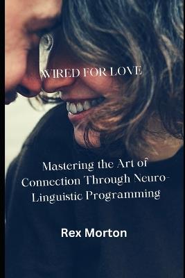 Wired for Love: Mastering the Art of Connection Through Neuro-Linguistic Programming - Rex Morton - cover