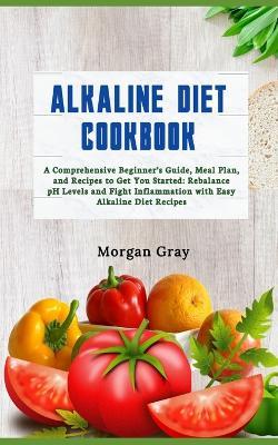 Alkaline Diet Cookbook: A Comprehensive Beginner's Guide, Meal Plan, and Recipes to Get You Started: Rebalance pH Levels and Fight Inflammation with Easy Alkaline Diet Recipes - Morgan Gray - cover