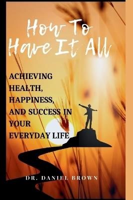 How To Have It All: Achieving Health, Happiness, And Success in Your Everyday Life - Daniel Brown - cover