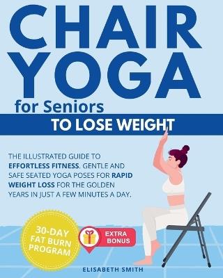 Chair Yoga for Seniors - To Lose Weight: The Illustrated Guide to Effortless Fitness. Gentle and Safe Seated Yoga Poses for Rapid Weight Loss for The Golden Years in Just a Few Minutes a Day. - Elisabeth Smith - cover