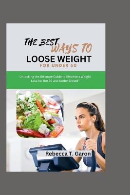 The Best Ways To Loose Weight For under 50: Unlocking the Ultimate Guide to Effortless Weight Loss for the 50 and Under Crowd" - Rebecca T Garon - cover