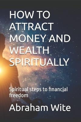 How to Attract Money and Wealth Spiritually: Spiritual steps to financial freedom - Abraham Wite - cover