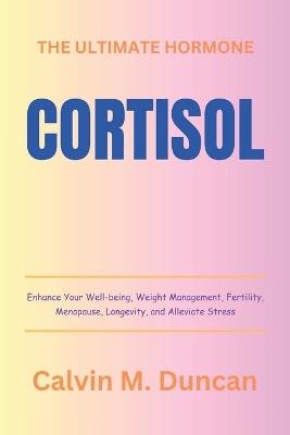 Cortisol: The Ultimate Hormone - Enhance Your Well-being, Weight Management, Fertility, Menopause, Longevity, and Alleviate Stress - Calvin M Duncan - cover