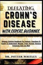 Defeating Crohn's Disease with Expert Guidance: Ultimate Solution Handbook For Patients, Guardians Or Family To Understand, Manage, Treat, Prevent, Reverse Symptoms And Live Well