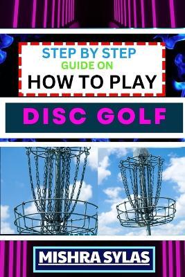 Step by Step Guide on How to Play Disc Golf: Complete Manual To Learn Golf Basics, Perfect Your Throws, And Navigate The Course With Confidence - Mishra Sylas - cover