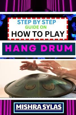 Step by Step Guide on How to Play Hang Drum: Beginners Handbook To Learn The Basics, Master Simple Melodies, And Immerse Yourself In The Joy Of Percussive Bliss - Mishra Sylas - cover