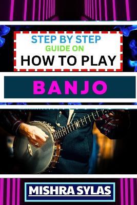 Step by Step Guide on How to Play Banjo: Unlock the Joy of Banjo Playing with Easy Techniques, Practice Exercises, and Pro Tips - Mishra Sylas - cover