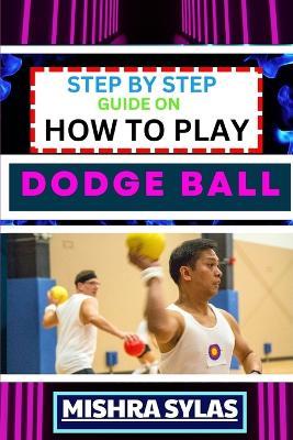Step by Step Guide on How to Play Dodge Ball: Complete Manual To Master The Art Of Dodging, Dipping, Diving, And Ducking With Expert Tips, Rules, And Strategies For Dodgeball Success - Mishra Sylas - cover