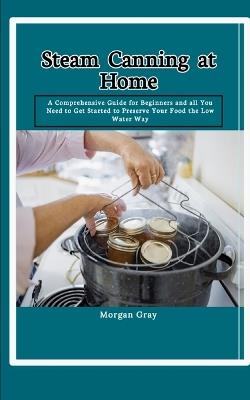 Steam Canning at Home: A Comprehensive Guide for Beginners and all You Need to Get Started to Preserve Your Food the Low Water Way - Morgan Gray - cover