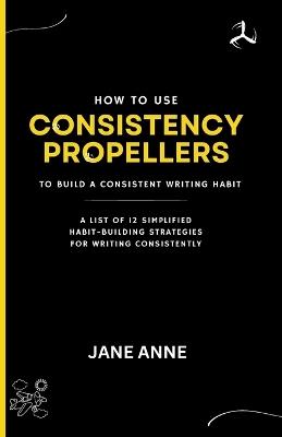 How To Use Consistency Propellers To Build A Consistent Writing Habit: A List Of 12 Simplified Habit-Building Strategies For Writing Consistently - Jane Anne - cover