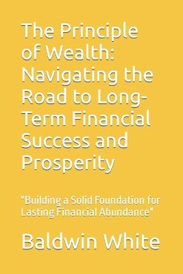 The Principle of Wealth: Navigating the Road to Long-Term Financial Success and Prosperity: "Building a Solid Foundation for Lasting Financial Abundance" - Baldwin White - cover