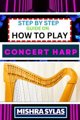 Step by Step Guide on How to Play Concert Harp: Expert Beginner's Manual To Playing The Concert Harp - Master Key Techniques And Dive Into The Enchanting World Of Harp Music With This Easy Tutorial - Mishra Sylas - cover