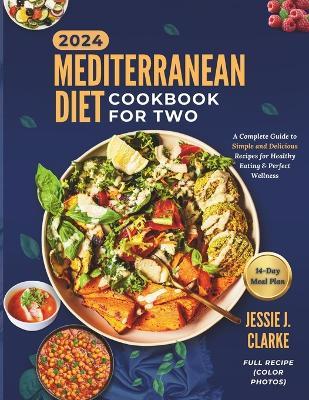 Mediterranean Diet Cookbook For Two 2024: The Complete Beginner's Guide to Perfect Wellness With Over 50+ Simple and Delicious Recipes for Healthy Eating, And Culinary Bliss - Jessie J Clarke - cover