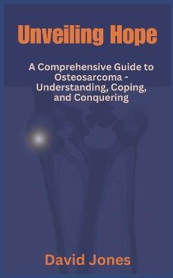 Unveiling Hope: A Comprehensive Guide to Osteosarcoma - Understanding, Coping, and Conquering - David Jones - cover