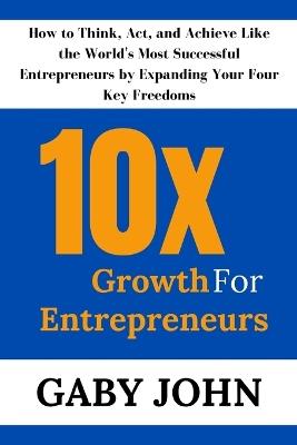 10x Growth for Entrepreneurs: How to Think, Act, and Achieve Like the World's Most Successful Entrepreneurs by Expanding Your Four Key Freedoms - Gaby John - cover