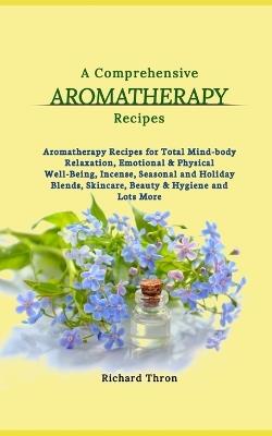 A Comprehensive Aromatherapy Recipes: Aromatherapy Recipes for Total Mind-body Relaxation, Emotional & Physical Well-Being, Incense, Seasonal and Holiday Blends, Skincare, Beauty & Hygiene and Lots More - Richard Thron - cover