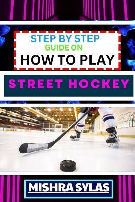 Step by Step Guide on How to Play Street Hockey: Expert Manual To Mastering The Art Of Stickhandling, Shooting, And Goalkeeping - Learn The Strategies, Drills, And Skills to Transform Novices - Mishra Sylas - cover