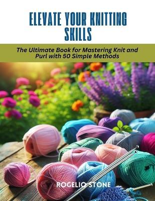 Elevate Your Knitting Skills: The Ultimate Book for Mastering Knit and Purl with 50 Simple Methods - Rogelio Stone - cover