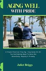 Aging Well with Pride: A Simple Practical Step-by- Step Guide On All You Confidently Need To Grow Old Gracefully, Happily & Proudly