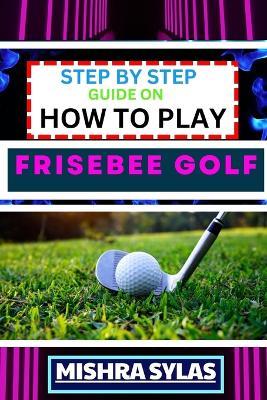 Step by Step Guide on How to Play Frisebee Golf: Learn The Basics, Perfect Your Throws, And Navigate The Course Like A Pro In This Step-By-Step Frisbee Golf Primer - Mishra Sylas - cover