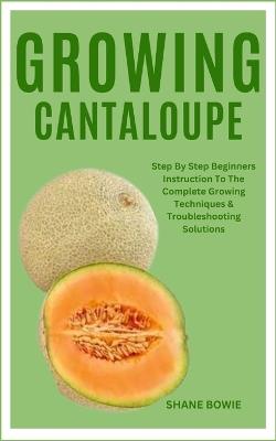 Growing Cantaloupe: Step By Step Beginners Instruction To The Complete Growing Techniques & Troubleshooting Solutions - Shane Bowie - cover