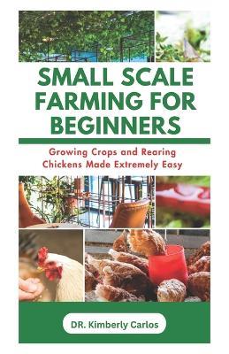 Small Scale Farming for Beginners: Growing Crops and Rearing Chickens Made Easy - Kimberly Carlos - cover