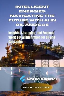 Intelligent Energies: Navigating the Future with AI in Oil and Gas: Insights, Strategies, and Success Stories in AI Integration for Oil and Gas Sector - James Brandy - cover