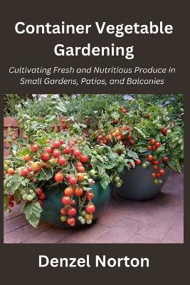 Container Vegetable Gardening: Cultivating Fresh and Nutritious Produce in Small Gardens, Patios, and Balconies - Denzel Norton - cover