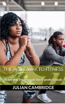 The Agile Way to Fitness: Achieving fitness goals for IT professionals - Julian Cambridge - cover