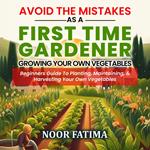 Avoid The Mistakes As A First Time Gardener Growing Your Own Vegetables : Beginners Guide To Planting, Maintaining, & Harvesting Your Own Vegetables