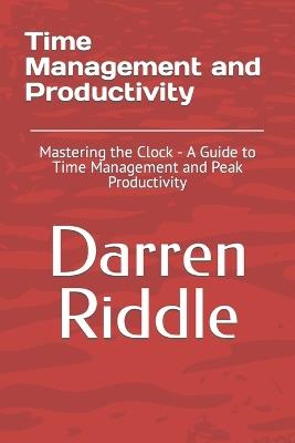 Time Management and Productivity: Mastering the Clock - A Guide to Time Management and Peak Productivity - Darren Riddle - cover