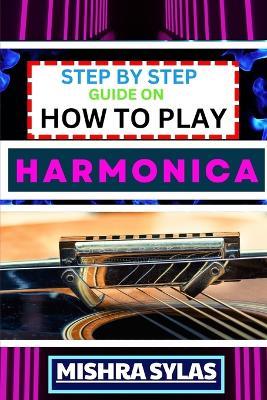Step by Step Guide on How to Play Harmonica: A Comprehensive Beginners Manual On Learning To Play Harmonica, Mastering Techniques, And Progressing To An Expert Level - Mishra Sylas - cover