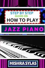 Step by Step Guide on How to Play Jazz Piano: Expert Manual To Master The Art Of Jazz Piano Playing, From Basic Chords To Advanced Improvisation Techniques, And Transform Yourself To An Expert