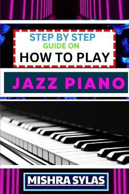 Step by Step Guide on How to Play Jazz Piano: Expert Manual To Master The Art Of Jazz Piano Playing, From Basic Chords To Advanced Improvisation Techniques, And Transform Yourself To An Expert - Mishra Sylas - cover