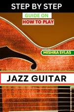 Step by Step Guide on How to Play Jazz Guitar: Expert Manual To Playing Jazz Guitar - Unlocking Essential Techniques, Theory, And Improvisation Skills For Aspiring Experts