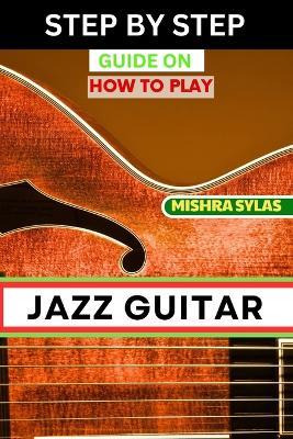 Step by Step Guide on How to Play Jazz Guitar: Expert Manual To Playing Jazz Guitar - Unlocking Essential Techniques, Theory, And Improvisation Skills For Aspiring Experts - Mishra Sylas - cover