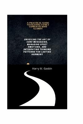 A Practical Guide Navigating Family Conflicts with Clarity: Unveiling the Art of Core Messaging, Managing Upset Emotions, and Integrating Thinking Patterns for Lasting Harmony - Harry M Gaskin - cover