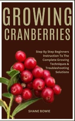 Growing Cranberries: Step By Step Beginners Instruction To The Complete Growing Techniques & Troubleshooting Solutions - Shane Bowie - cover