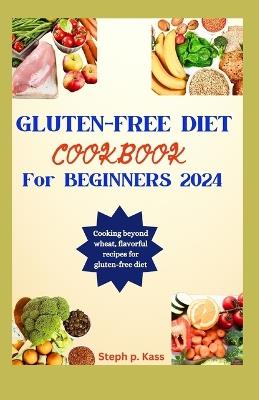 Gluten-Free Diet Cookbook for Beginners 2024: Cooking beyond wheat, flavorful recipes for a Gluten-free diet. - Steph P Kass - cover