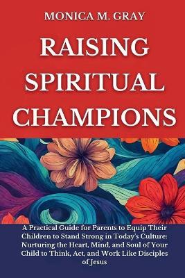 Raising Spiritual Champions: A Practical Guide for Parents to Equip Children to Stand Strong in Today's Culture: Nurturing the Heart, Mind, and Soul of Your Child to Think, Act, and Work Like disciple - Monica M Gray - cover