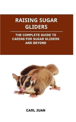 Raising Sugar Gliders: The Complete Guide to Caring for Sugar Gliders and Beyond - Carl Juan - cover