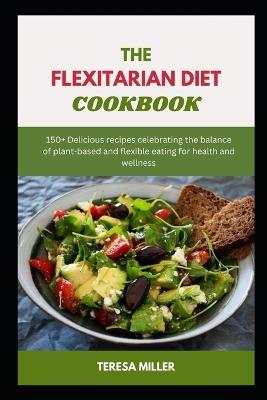 The Flexitarian Diet Cookbook: 150+ Delicious recipes celebrating the balance of plant-based and flexible eating for health and wellness - Teresa Miller - cover