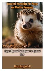 Essential Knowledge for Happy and Healthy Hedgehog: Expert Tips and Techniques For Optimal Care