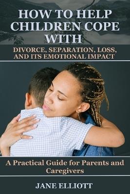 How to Help Children Cope with Divorce, Separation, Loss, and Its Emotional Impact: A Practical Guide for Parents and Caregivers - Jane Elliott - cover