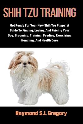 Shih Tzu Training: Get Ready For Your New Shih Tzu Puppy: A Guide To Finding, Loving, And Raising Your Dog. Grooming, Training, Feeding, Exercising, Handling, And Health Care - Raymond S L Gregory - cover
