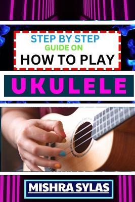 Step by Step Guide on How to Play Ukulele: One Touch Manual to Discover the Melodic Universe of Ukulele Mastery and Play Your Way to Musical Brilliance - Mishra Sylas - cover