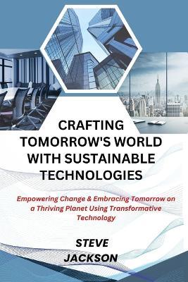 Crafting Tomorrow's World with Sustainable Technologies: Empowering Change & Embracing Tomorrow on a Thriving Planet Using Transformative Technology - Steve Jackson - cover