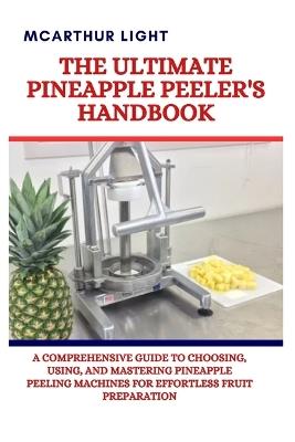 The Ultimate Pineapple Peeler's Handbook: A Comprehensive Guide to Choosing, Using, and Mastering Pineapple Peeling Machines for Effortless Fruit Preparation - McArthur Light - cover