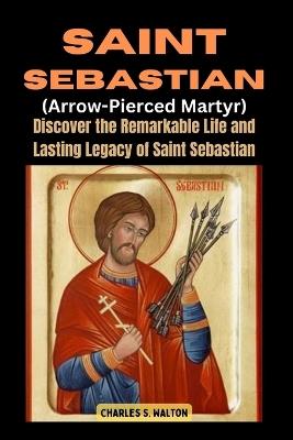 Saint Sebastian (Arrow-Pierced Martyr): Discover the Remarkable Life and Lasting Legacy of Saint Sebastian - Charles S Walton - cover