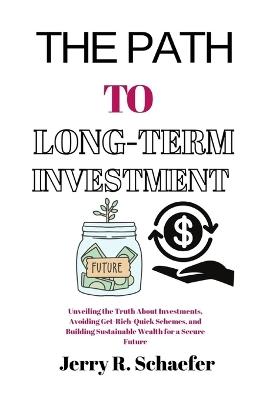 The Path to Long-Term Investment: Unveiling the Truth About Investments, Avoiding Get-Rich-Quick Schemes, and Building Sustainable Wealth for a Secure Future - Jerry R Schaefer - cover